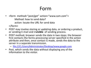 Form
• <form method=“post/get” action=“www.cam.com”>
Method: how to send data?
action: locate the URL for send data
</form>
• POST may involve storing or updating data, or ordering a product,
or sending E-mail and invisible of sending process.
• POST method, browser sends the data in two steps: the browser
first contacts the forms-processing server specified in the action
attribute and then, once contact is made, sends the data to the
server in a separate transmission.
– file:///C:/Users/Administrator/Desktop/www.google.com
• Post, which sends the data without displaying any of the
information to the visitor.
 