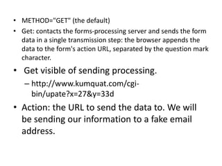 • METHOD="GET" (the default)
• Get: contacts the forms-processing server and sends the form
data in a single transmission step: the browser appends the
data to the form's action URL, separated by the question mark
character.
• Get visible of sending processing.
– http://www.kumquat.com/cgi-
bin/upate?x=27&y=33d
• Action: the URL to send the data to. We will
be sending our information to a fake email
address.
 
