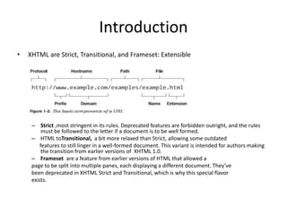 Introduction
• XHTML are Strict, Transitional, and Frameset: Extensible
– Strict ,most stringent in its rules. Deprecated features are forbidden outright, and the rules
must be followed to the letter if a document is to be well formed.
– HTML toTransitional, a bit more relaxed than Strict, allowing some outdated
features to still linger in a well-formed document. This variant is intended for authors making
the transition from earlier versions of XHTML 1.0.
– Frameset are a feature from earlier versions of HTML that allowed a
page to be split into multiple panes, each displaying a different document. They’ve
been deprecated in XHTML Strict and Transitional, which is why this special flavor
exists.
 