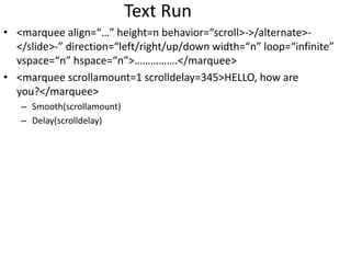 Text Run
• <marquee align=“…” height=n behavior=“scroll>->/alternate>-
</slide>-” direction=“left/right/up/down width=“n” loop=“infinite”
vspace=“n” hspace=“n”>…………….</marquee>
• <marquee scrollamount=1 scrolldelay=345>HELLO, how are
you?</marquee>
– Smooth(scrollamount)
– Delay(scrolldelay)
 