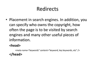 Redirects
• Placement in search engines. In addition, you
can specify who owns the copyright, how
often the page is to be visited by search
engines and many other useful pieces of
information.
<head>
<meta name="keywords" content="keyword, key keywords, etc" />
</head>
 