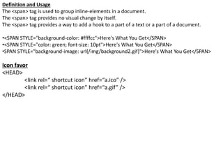 Definition and Usage
The <span> tag is used to group inline-elements in a document.
The <span> tag provides no visual change by itself.
The <span> tag provides a way to add a hook to a part of a text or a part of a document.
•<SPAN STYLE="background-color: #ffffcc">Here's What You Get</SPAN>
•<SPAN STYLE="color: green; font-size: 10pt">Here's What You Get</SPAN>
•SPAN STYLE="background-image: url(/img/background2.gif)">Here's What You Get</SPAN>
Icon favor
<HEAD>
<link rel=“ shortcut icon” href=“a.ico” />
<link rel=“ shortcut icon” href=“a.gif” />
</HEAD>
 