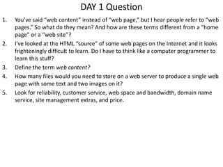 DAY 1 Question
1. You’ve said “web content” instead of “web page,” but I hear people refer to “web
pages.” So what do they mean? And how are these terms different from a “home
page” or a “web site”?
2. I’ve looked at the HTML “source” of some web pages on the Internet and it looks
frighteningly difficult to learn. Do I have to think like a computer programmer to
learn this stuff?
3. Define the term web content?
4. How many files would you need to store on a web server to produce a single web
page with some text and two images on it?
5. Look for reliability, customer service, web space and bandwidth, domain name
service, site management extras, and price.
 