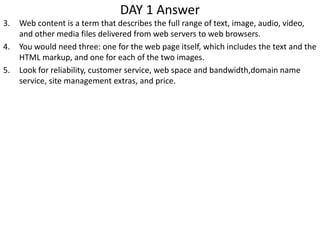 DAY 1 Answer
3. Web content is a term that describes the full range of text, image, audio, video,
and other media files delivered from web servers to web browsers.
4. You would need three: one for the web page itself, which includes the text and the
HTML markup, and one for each of the two images.
5. Look for reliability, customer service, web space and bandwidth,domain name
service, site management extras, and price.
 