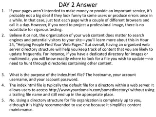 DAY 2 Answer
1. If your pages aren’t intended to make money or provide an important service, it’s
probably not a big deal if they look funny to some users or produce errors once in
a while. In that case, just test each page with a couple of different browsers and
call it a day. However, if you need to project a professional image, there is no
substitute for rigorous testing.
2. Believe it or not, the organization of your web content does matter to search
engines and potential visitors to your site—you’ll learn more about this in Hour
24, “Helping People Find Your Web Pages.” But overall, having an organized web
server directory structure will help you keep track of content that you are likely to
update frequently. For instance, if you have a dedicated directory for images or
multimedia, you will know exactly where to look for a file you wish to update—no
need to hunt through directories containing other content.
3. What is the purpose of the index.html file? The hostname, your account
username, and your account password.
4. The index.html file is typically the default file for a directory within a web server. It
allows users to access http://www.yourdomain.com/somedirectory/ without using
a trailing file name and still end up in the appropriate place.
5. No. Using a directory structure for file organization is completely up to you,
although it is highly recommended to use one because it simplifies content
maintenance.
 