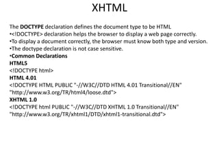 The DOCTYPE declaration defines the document type to be HTML
•<!DOCTYPE> declaration helps the browser to display a web page correctly.
•To display a document correctly, the browser must know both type and version.
•The doctype declaration is not case sensitive.
•Common Declarations
HTML5
<!DOCTYPE html>
HTML 4.01
<!DOCTYPE HTML PUBLIC "-//W3C//DTD HTML 4.01 Transitional//EN"
"http://www.w3.org/TR/html4/loose.dtd">
XHTML 1.0
<!DOCTYPE html PUBLIC "-//W3C//DTD XHTML 1.0 Transitional//EN"
"http://www.w3.org/TR/xhtml1/DTD/xhtml1-transitional.dtd">
XHTML
 