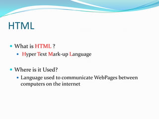 HTML
What is HTML ?
Hyper Text Mark-up Language
Where is it Used?
Language used to communicate WebPages between
computers on the internet