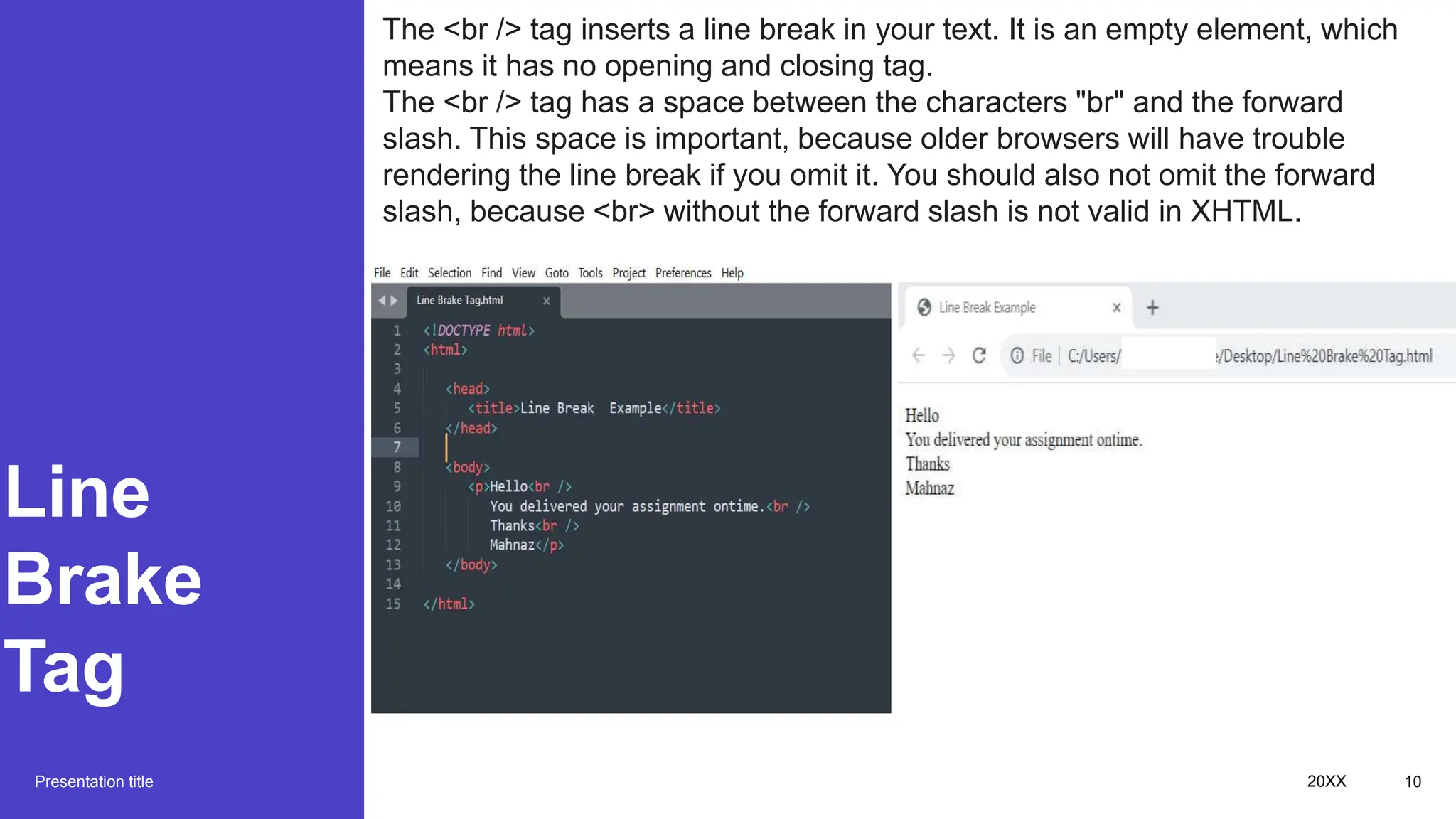 Line
Brake
Tag
Presentation title 20XX 10
The <br /> tag inserts a line break in your text. It is an empty element, which
means it has no opening and closing tag.
The <br /> tag has a space between the characters "br" and the forward
slash. This space is important, because older browsers will have trouble
rendering the line break if you omit it. You should also not omit the forward
slash, because <br> without the forward slash is not valid in XHTML.
 