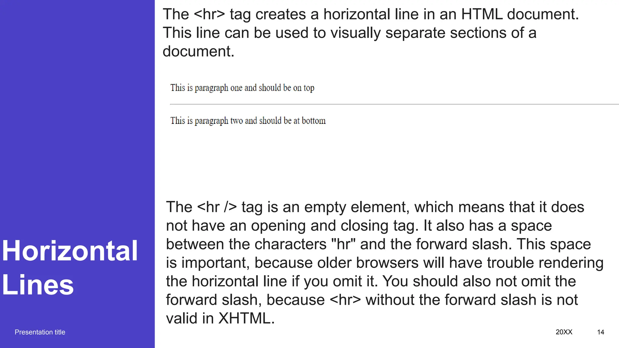 Horizontal
Lines
Presentation title 20XX 14
The <hr> tag creates a horizontal line in an HTML document.
This line can be used to visually separate sections of a
document.
The <hr /> tag is an empty element, which means that it does
not have an opening and closing tag. It also has a space
between the characters "hr" and the forward slash. This space
is important, because older browsers will have trouble rendering
the horizontal line if you omit it. You should also not omit the
forward slash, because <hr> without the forward slash is not
valid in XHTML.
 
