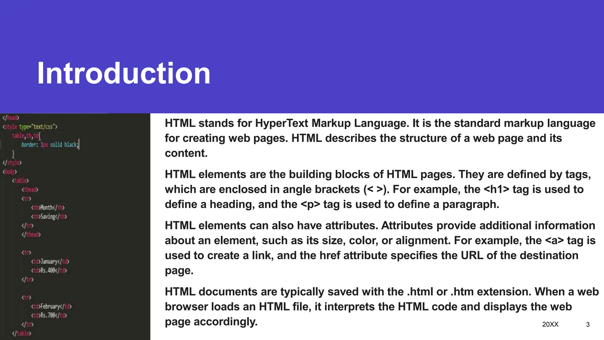 Introduction
Presentation title
HTML stands for HyperText Markup Language. It is the standard markup language
for creating web pages. HTML describes the structure of a web page and its
content.
HTML elements are the building blocks of HTML pages. They are defined by tags,
which are enclosed in angle brackets (< >). For example, the <h1> tag is used to
define a heading, and the <p> tag is used to define a paragraph.
HTML elements can also have attributes. Attributes provide additional information
about an element, such as its size, color, or alignment. For example, the <a> tag is
used to create a link, and the href attribute specifies the URL of the destination
page.
HTML documents are typically saved with the .html or .htm extension. When a web
browser loads an HTML file, it interprets the HTML code and displays the web
page accordingly. 20XX 3
 