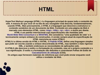 HTML 
HyperText Markup Language (HTML) é a linguagem principal de quase todo o conteúdo da 
web. A maioria do que você vê na tela de seu navegador está descrita, fundamentalmente, 
usando HTML. Mais precisamente, o HTML é a linguagem que descreve a estrutura e o 
conteúdo semântico de um documento da Web. Conteúdo em uma página da Web é 
marcado com elementos HTML, como <img>, <title>, <p>, <div>, e assim por diante. 
HTML é um padrão internacional cuja especificações são mantidas pelo 
World Wide Web Consortium e o WHATWG. Ele considerou "uma qualidade de vida" e é 
tecnicamente sempre embaixo de construções. A versão sempre-atual da especificação de 
HTML menciona-se como HTML5. 
HTML5 é a última versão do HTML e XHTML. O Padrão HTML define uma linguagem simples 
que pode ser escrita usando a sintaxe descontraída de HTML, mas também o mais rigoroso 
XML, e também endereços as necessidades de aplicações web. 
O HTML5 não descreve o estilo e a formatação do conteúdo, mas só o próprio conteúdo e a 
sua significação. O estilo e a formatação são definidos e controlaram Folhas de Estilo de 
Cascateamento de utilização (CSS). 
Os artigos aqui fornecem materiais de referência que você pode enviar enquanto você 
utiliza o revelador da Web. 
 