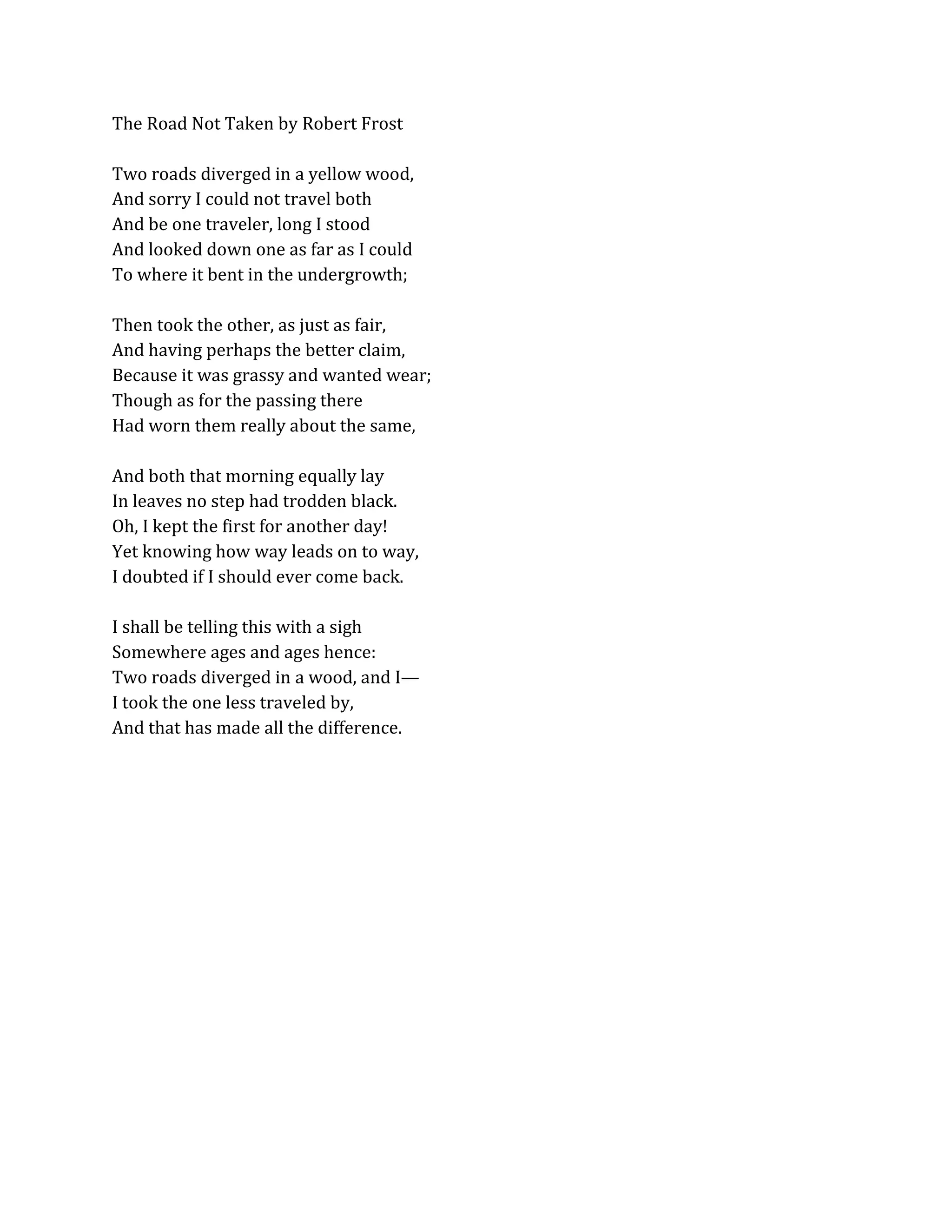 The Road Not Taken by Robert Frost
Two roads diverged in a yellow wood,
And sorry I could not travel both
And be one traveler, long I stood
And looked down one as far as I could
To where it bent in the undergrowth;
Then took the other, as just as fair,
And having perhaps the better claim,
Because it was grassy and wanted wear;
Though as for the passing there
Had worn them really about the same,
And both that morning equally lay
In leaves no step had trodden black.
Oh, I kept the first for another day!
Yet knowing how way leads on to way,
I doubted if I should ever come back.
I shall be telling this with a sigh
Somewhere ages and ages hence:
Two roads diverged in a wood, and I—
I took the one less traveled by,
And that has made all the difference.