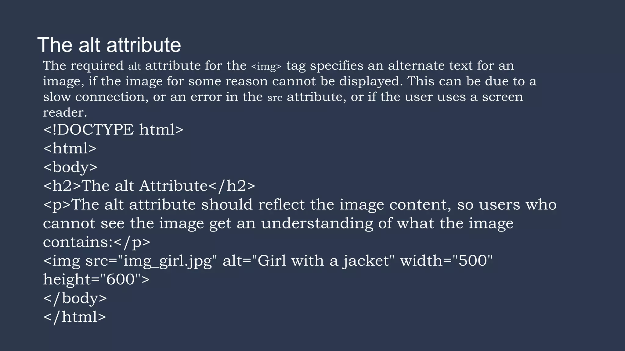 The alt attribute
The required alt attribute for the <img> tag specifies an alternate text for an
image, if the image for some reason cannot be displayed. This can be due to a
slow connection, or an error in the src attribute, or if the user uses a screen
reader.
<!DOCTYPE html>
<html>
<body>
<h2>The alt Attribute</h2>
<p>The alt attribute should reflect the image content, so users who
cannot see the image get an understanding of what the image
contains:</p>
<img src="img_girl.jpg" alt="Girl with a jacket" width="500"
height="600">
</body>
</html>
 