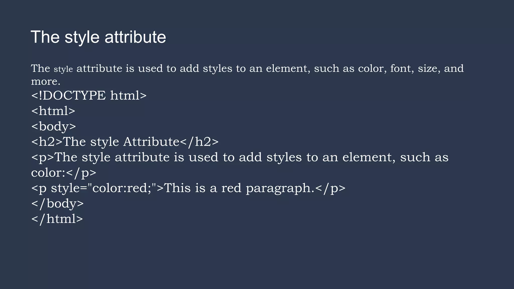 The style attribute
The style attribute is used to add styles to an element, such as color, font, size, and
more.
<!DOCTYPE html>
<html>
<body>
<h2>The style Attribute</h2>
<p>The style attribute is used to add styles to an element, such as
color:</p>
<p style="color:red;">This is a red paragraph.</p>
</body>
</html>
 