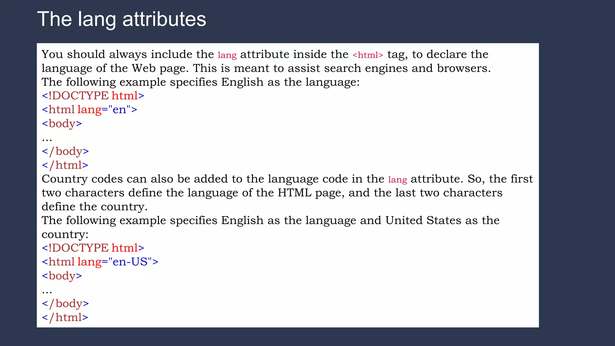 The lang attributes
You should always include the lang attribute inside the <html> tag, to declare the
language of the Web page. This is meant to assist search engines and browsers.
The following example specifies English as the language:
<!DOCTYPE html>
<html lang="en">
<body>
...
</body>
</html>
Country codes can also be added to the language code in the lang attribute. So, the first
two characters define the language of the HTML page, and the last two characters
define the country.
The following example specifies English as the language and United States as the
country:
<!DOCTYPE html>
<html lang="en-US">
<body>
...
</body>
</html>
 
