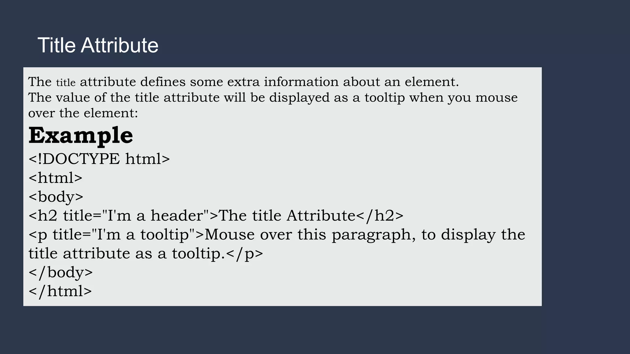 Title Attribute
The title attribute defines some extra information about an element.
The value of the title attribute will be displayed as a tooltip when you mouse
over the element:
Example
<!DOCTYPE html>
<html>
<body>
<h2 title="I'm a header">The title Attribute</h2>
<p title="I'm a tooltip">Mouse over this paragraph, to display the
title attribute as a tooltip.</p>
</body>
</html>
 