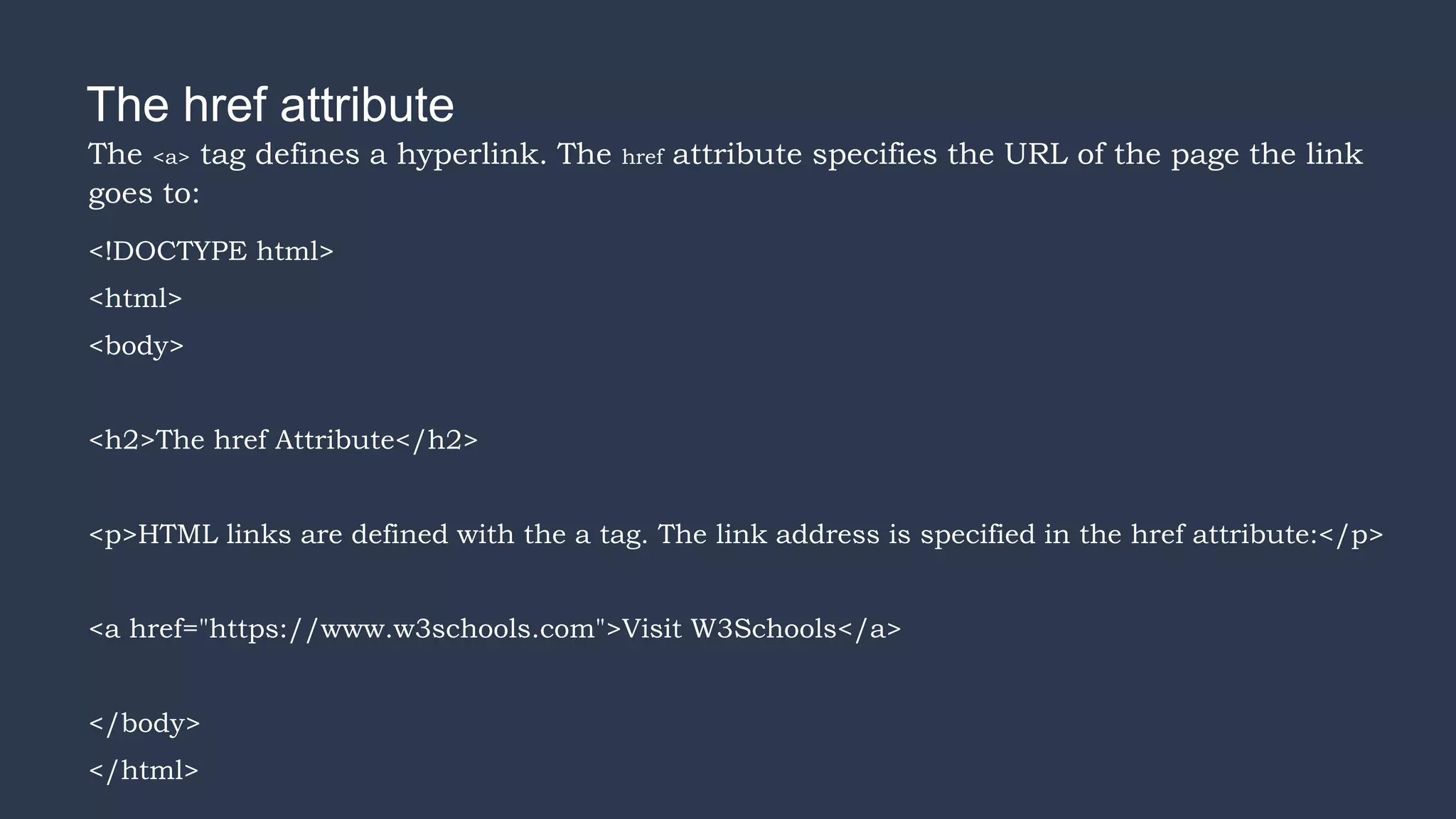 The href attribute
The <a> tag defines a hyperlink. The href attribute specifies the URL of the page the link
goes to:
<!DOCTYPE html>
<html>
<body>
<h2>The href Attribute</h2>
<p>HTML links are defined with the a tag. The link address is specified in the href attribute:</p>
<a href="https://www.w3schools.com">Visit W3Schools</a>
</body>
</html>
 