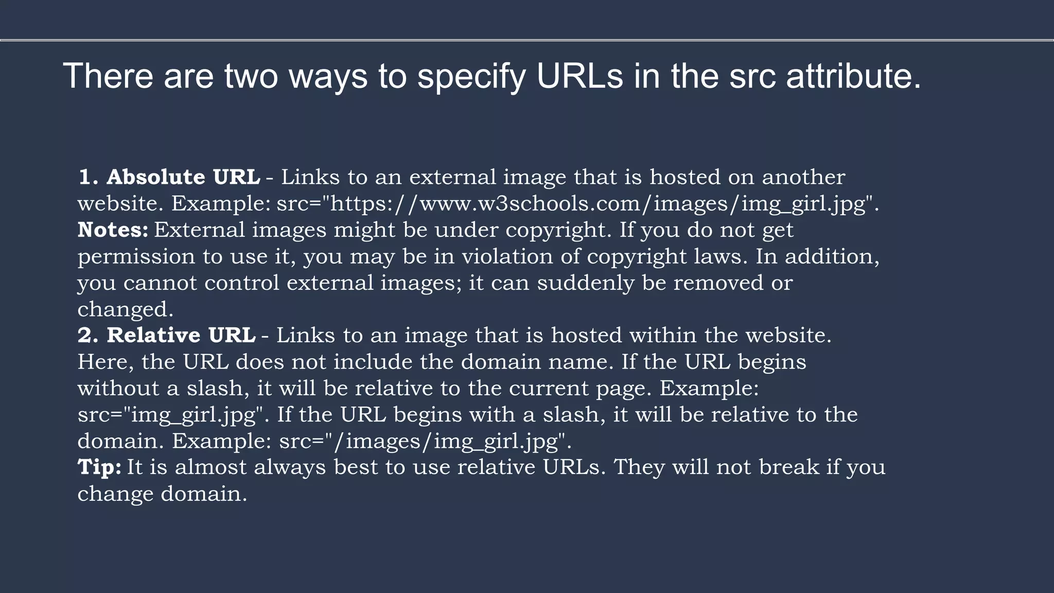 There are two ways to specify URLs in the src attribute.
1. Absolute URL - Links to an external image that is hosted on another
website. Example: src="https://www.w3schools.com/images/img_girl.jpg".
Notes: External images might be under copyright. If you do not get
permission to use it, you may be in violation of copyright laws. In addition,
you cannot control external images; it can suddenly be removed or
changed.
2. Relative URL - Links to an image that is hosted within the website.
Here, the URL does not include the domain name. If the URL begins
without a slash, it will be relative to the current page. Example:
src="img_girl.jpg". If the URL begins with a slash, it will be relative to the
domain. Example: src="/images/img_girl.jpg".
Tip: It is almost always best to use relative URLs. They will not break if you
change domain.
 