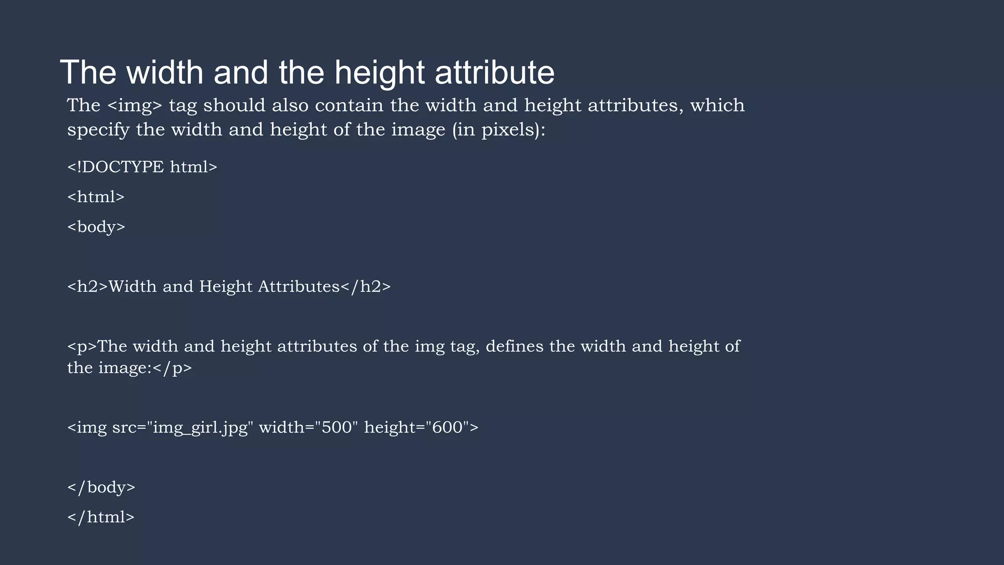 The width and the height attribute
The <img> tag should also contain the width and height attributes, which
specify the width and height of the image (in pixels):
<!DOCTYPE html>
<html>
<body>
<h2>Width and Height Attributes</h2>
<p>The width and height attributes of the img tag, defines the width and height of
the image:</p>
<img src="img_girl.jpg" width="500" height="600">
</body>
</html>
 
