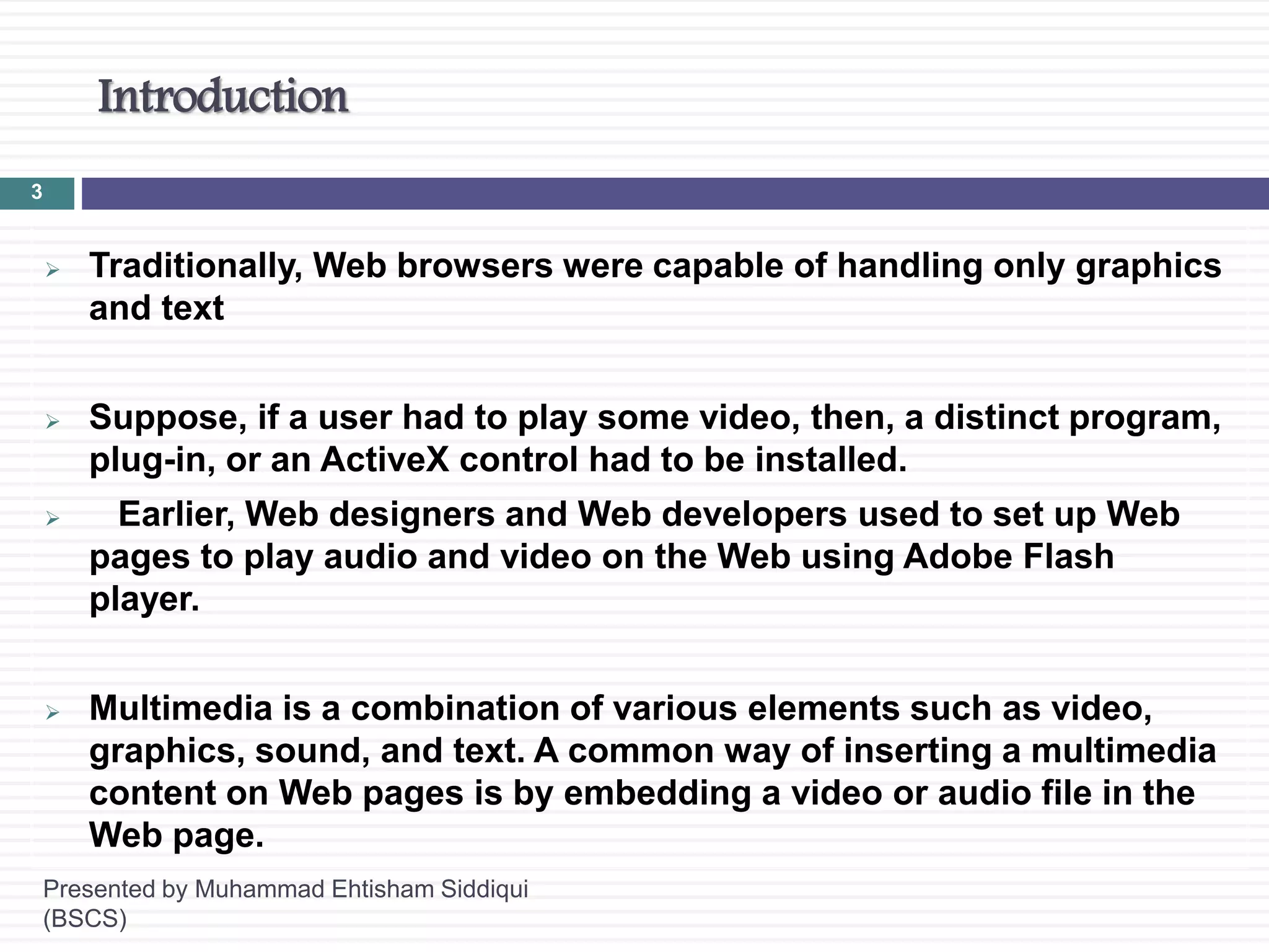 Introduction
Presented by Muhammad Ehtisham Siddiqui
(BSCS)
3
 Traditionally, Web browsers were capable of handling only graphics
and text
 Suppose, if a user had to play some video, then, a distinct program,
plug-in, or an ActiveX control had to be installed.
 Earlier, Web designers and Web developers used to set up Web
pages to play audio and video on the Web using Adobe Flash
player.
 Multimedia is a combination of various elements such as video,
graphics, sound, and text. A common way of inserting a multimedia
content on Web pages is by embedding a video or audio file in the
Web page.
 