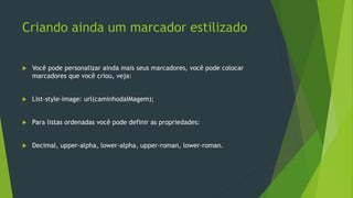 Criando ainda um marcador estilizado
 Você pode personalizar ainda mais seus marcadores, você pode colocar
marcadores que você criou, veja:
 List-style-image: url(caminhodaIMagem);
 Para listas ordenadas você pode definir as propriedades:
 Decimal, upper-alpha, lower-alpha, upper-roman, lower-roman.
 