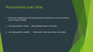 Posicionando suas listas
 Existe um comando que você pode posicionar suas listas no seu site de forma
que ela fique alinhada:
 List-style-position: inside; - deixa alinhado sobre o marcador
 List-style-position: outside; - alinha sob o texto que estiver acima dela.
 