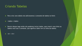 Criando Tabelas
 Para criar uma tabela nós adicionamos o comando de tabela no html:
 <table></table>
 Dentro dessas tags então nós podemos incluir dados, para inserir uma linha na
tabela você usa o comando, que significa table row ou linha da tabela:
 <tr> </tr>
 
