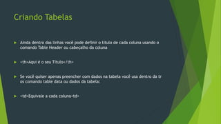 Criando Tabelas
 Ainda dentro das linhas você pode definir o titulo de cada coluna usando o
comando Table Header ou cabeçalho da coluna
 <th>Aqui é o seu Título</th>
 Se você quiser apenas preencher com dados na tabela você usa dentro da tr
os comando table data ou dados da tabela:
 <td>Equivale a cada coluna<td>
 