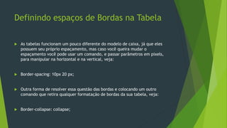 Definindo espaços de Bordas na Tabela
 As tabelas funcionam um pouco diferente do modelo de caixa, já que eles
possuem seu próprio espaçamento, mas caso você queira mudar o
espaçamento você pode usar um comando, e passar parâmetros em pixels,
para manipular na horizontal e na vertical, veja:
 Border-spacing: 10px 20 px;
 Outra forma de resolver essa questão das bordas e colocando um outro
comando que retira qualquer formatação de bordas da sua tabela, veja:
 Border-collapse: collapse;
 