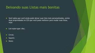 Deixando suas Listas mais bonitas
 Você sabia que você ainda pode deixar suas lista mais personalizadas, existe
duas propriedades no CSS que você pode melhorar para mudar suas listas,
veja:
 List-style-type: disc;
 Circle;
 Square;
 None;
 