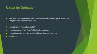 Caixa de Seleção
 Tem mais um componente bem famoso nos sites da web, que é a caixa de
seleção vamos ver como cria-las:
 <select name=“caixadeseleção” >
 <option value=“São Paulo”>São Paulo </option>
 <option value=“Rio De Janeiro”>Rio de Janeiro</option>
 </select>
 