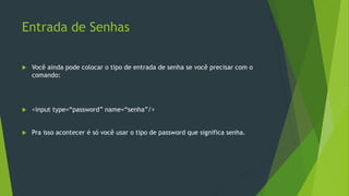 Entrada de Senhas
 Você ainda pode colocar o tipo de entrada de senha se você precisar com o
comando:
 <input type=“password” name=“senha”/>
 Pra isso acontecer é só você usar o tipo de password que significa senha.
 