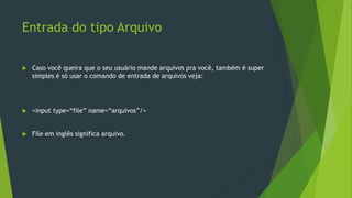 Entrada do tipo Arquivo
 Caso você queira que o seu usuário mande arquivos pra você, também é super
simples é só usar o comando de entrada de arquivos veja:
 <input type=“file” name=“arquivos”/>
 File em inglês significa arquivo.
 