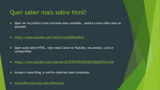 Quer saber mais sobre html?
 Quer ver na prática como funciona esse conteúdo , assista a essa vídeo aula no
youtube:
 https://www.youtube.com/watch?v=yEaO5HnARmY
 Quer aulas sobre HTML, veja nosso Canal no Youtube, nos assista, curta e
compartilhe:
 https://www.youtube.com/channel/UC7FWW7I5ZW5T9V7dQnEtD7A/feed
 Acesse o nosso Blog, e confira matérias mais completas.
 www.effeccinco.wix.com/effeccinco
 