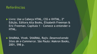 Referências
 Livro: Use a Cabeça HTML, CSS e XHTML, 2º
Edição, Editora Alta Books, Elisabeth Freeman &
Eric Freeman. Capítulo 1 – Comece a entender o
HTML.
 SHARMA, Vivek. SHARMA, Rajiv. Desenvolvendo
Sites de e-Commerce. São Paulo: Makron Books,
2001, 598 p.
 