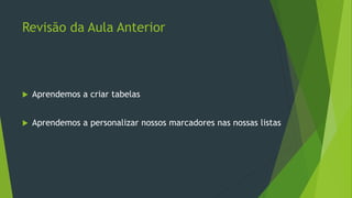 Revisão da Aula Anterior
 Aprendemos a criar tabelas
 Aprendemos a personalizar nossos marcadores nas nossas listas
 