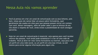 Nessa Aula nós vamos aprender
 Você já pensou em criar um canal de comunicação com os seus leitores, pois
bem, nessa aula nós vamos falar um pouco sobre formulários, quer
geralmente são usados em sites para que pessoas possam entrar em contato
com você, deixar mensagens, além de poder saber o que os leitores do seu
site dizem a respeito de você, ainda existe a possibilidade de você conseguir
parcerias.
 Hoje ter um canal de comunicação é essencial, seja apenas para você receber
retorno das pessoas, você ainda pode estabelecer e criar ali uma rede de
trabalho. Você já deve ter visto vários formulários na internet, seja para criar
um perfil em uma rede social, ou um perfil em uma loja virtual, ou até
mesmo para enviar alguma informação para algum site.
 
