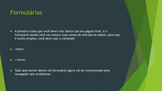 Formulários
 A primeira coisa que você deve criar dentro da sua página html, é o
formulário aonde você vai colocar suas caixas de entrada de dados, para isso
é muito simples, você deve usar o comando:
 <form>
 </form>
 Tudo que estiver dentro do formulário agora vai ser interpretado pelo
navegador sem problemas.
 