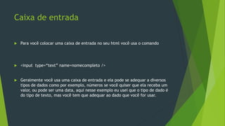 Caixa de entrada
 Para você colocar uma caixa de entrada no seu html você usa o comando
 <input type=“text” name=nomecompleto />
 Geralmente você usa uma caixa de entrada e ela pode se adequar a diversos
tipos de dados como por exemplo, números se você quiser que ela receba um
valor, ou pode ser uma data, aqui nesse exemplo eu usei que o tipo de dado é
do tipo de texto, mas você tem que adequar ao dado que você for usar.
 
