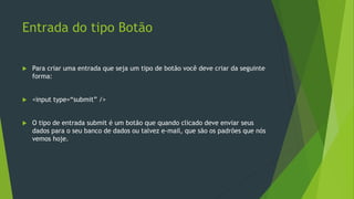Entrada do tipo Botão
 Para criar uma entrada que seja um tipo de botão você deve criar da seguinte
forma:
 <input type=“submit” />
 O tipo de entrada submit é um botão que quando clicado deve enviar seus
dados para o seu banco de dados ou talvez e-mail, que são os padrões que nós
vemos hoje.
 