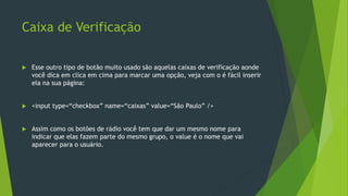 Caixa de Verificação
 Esse outro tipo de botão muito usado são aquelas caixas de verificação aonde
você dica em clica em cima para marcar uma opção, veja com o é fácil inserir
ela na sua página:
 <input type=“checkbox” name=“caixas” value=“São Paulo” />
 Assim como os botões de rádio você tem que dar um mesmo nome para
indicar que elas fazem parte do mesmo grupo, o value é o nome que vai
aparecer para o usuário.
 