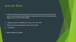Área de Texto
 Além dos elementos que nós já vimos de entrada ainda existe um outro tipo
que é uma caixa aonde você digita um texto para enviar uma informação pra
alguém, para criar é muito simples.
 <Textarea name=“caixadetexto” rows=“10” cols=“30”>
 Tudo que estiver aqui aparece como texto inicial.
 </Textarea>
 Muito simples né, galera.
 