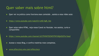 Quer saber mais sobre html?
 Quer ver na prática como funciona esse conteúdo , assista a essa vídeo aula:
 https://www.youtube.com/watch?v=LNO-XgR_1do
 Quer aulas sobre HTML, veja nosso Canal no Youtube, nos assista, curta e
compartilhe:
 https://www.youtube.com/channel/UC7FWW7I5ZW5T9V7dQnEtD7A/feed
 Acesse o nosso Blog, e confira matérias mais completas.
 www.effeccinco.wix.com/effeccinco
 
