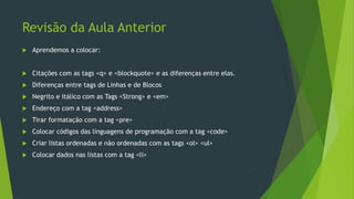 Revisão da Aula Anterior
 Aprendemos a colocar:
 Citações com as tags <q> e <blockquote> e as diferenças entre elas.
 Diferenças entre tags de Linhas e de Blocos
 Negrito e itálico com as Tags <Strong> e <em>
 Endereço com a tag <address>
 Tirar formatação com a tag <pre>
 Colocar códigos das linguagens de programação com a tag <code>
 Criar listas ordenadas e não ordenadas com as tags <ol> <ul>
 Colocar dados nas listas com a tag <li>
 