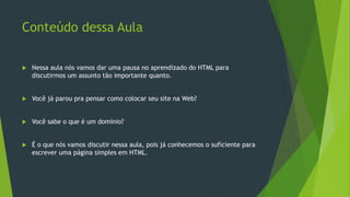 Conteúdo dessa Aula
 Nessa aula nós vamos dar uma pausa no aprendizado do HTML para
discutirmos um assunto tão importante quanto.
 Você já parou pra pensar como colocar seu site na Web?
 Você sabe o que é um domínio?
 É o que nós vamos discutir nessa aula, pois já conhecemos o suficiente para
escrever uma página simples em HTML.
 