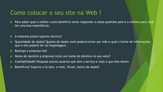 Como colocar o seu site na Web !
 Para saber qual o melhor custo benefício tente responder a essas questões pois é o mínimo para você
ter uma boa experiência:
 A empresa possui suporte técnico?
 Quantidade de dados? Quanto de dados você poderá enviar por mês e qual o limite de informações
que o site poderá ter na hospedagem.
 Backups a empresa faz?
 Nome de domínio a empresa inclui um nome de domínio no seu valor?
 Confiabilidade? Pesquise outros usuários que tem o serviço e veja o que eles dizem.
 Benefícios? Suporte a Scripts, e-mail, fórum, banco de dados?
 