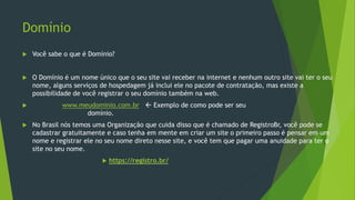 Domínio
 Você sabe o que é Domínio?
 O Domínio é um nome único que o seu site vai receber na internet e nenhum outro site vai ter o seu
nome, alguns serviços de hospedagem já inclui ele no pacote de contratação, mas existe a
possibilidade de você registrar o seu domínio também na web.
 www.meudominio.com.br  Exemplo de como pode ser seu
domínio.
 No Brasil nós temos uma Organização que cuida disso que é chamado de RegistroBr, você pode se
cadastrar gratuitamente e caso tenha em mente em criar um site o primeiro passo é pensar em um
nome e registrar ele no seu nome direto nesse site, e você tem que pagar uma anuidade para ter o
site no seu nome.
 https://registro.br/
 