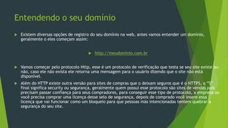 Entendendo o seu domínio
 Existem diversas opções de registro do seu domínio na web, antes vamos entender um domínio,
geralmente o eles começam assim:
 http://meudominio.com.br
 Vamos começar pelo protocolo Http, esse é um protocolo de verificação que testa se seu site existe ou
não, caso ele não exista ele retorna uma mensagem para o usuário dizendo que o site não está
disponível.
 Além do HTTP existe outra versão para sites de compras que o deixam seguros que é o HTTPS, o “S”
final significa security ou segurança, geralmente quem possui esse protocolo são sites de vendas pois
precisam passar confiança para seus compradores, para conseguir esse tipo de protocolo, a empresa ou
você precisa comprar uma licença desse selo de segurança, depois de comprado você insere essa
licença que vai funcionar como um bloqueio para que pessoas más intencionadas tentem quebrar a
segurança do seu site.
 