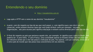 Entendendo o seu domínio
 http://meudominio.com.br
 Logo após o HTTP vem o nome do seu domínio “meudominio”
 A parte .com diz respeito ao tipo de seu que você possui, o .com significa que o seu site é um site
comercial, então existem diversos tipos que você pode atribuir como por exemplo: .org para
Organizações, .edu para escolas pois significa educação e existem outros diversos para cada tipo de site.
 O final diz respeito ao país que pertence aquele site, por exemplo .br significa que o país é o Brasil, mas
poderia ser .it para Itália, .fr para França, uma curiosidade apenas os Estados Unidos não tem esse tipo
de indicativo sendo que o site não possui a indicação do país, fica apenas .com por exemplo, então ele é
o único país do mundo que não possui essa característica em seu domínio.
 
