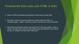Finalizando Essa aula com HTML e links
 Ainda no HTML nós podemos personalizar ainda mais os nossos links:
 Para abrir o link em uma nova janela nos usamos dentro da Tag <a> o
comando target=“_blank”, isso faz com que o link abra em uma nova janela.
 Além disso nós podemos colocar uma descrição no link para ajudar o leitor a
melhor entender para onde ele será levado, para isso podemos incluir dentro
da tag <a> também um título title=“descrição”.
 